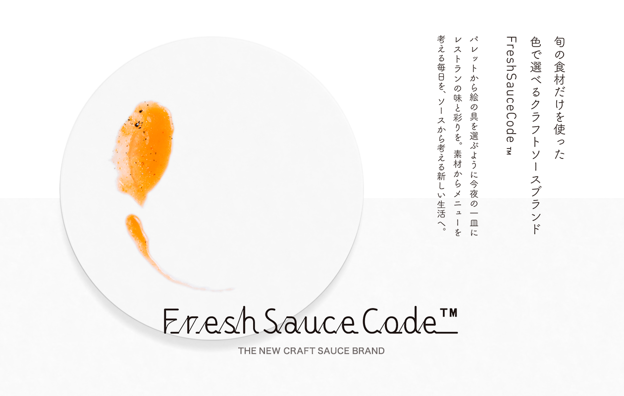 Fresh Sauce Code ™ THE NEW CRAFT SAUCE BRAND 旬の食材だけを使った色で選べるクラフトソースブランドFresh Sauce Code ™ パレットから絵の具を選ぶように今夜の一皿にレストランの味と彩りを。素材からメニューを考える毎日を、ソースから考える新しい生活へ。