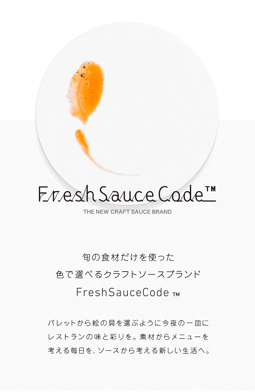 Fresh Sauce Code ™ THE NEW CRAFT SAUCE BRAND 旬の食材だけを使った色で選べるクラフトソースブランドFresh Sauce Code ™ パレットから絵の具を選ぶように今夜の一皿にレストランの味と彩りを。素材からメニューを考える毎日を、ソースから考える新しい生活へ。